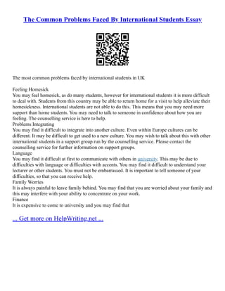 The Common Problems Faced By International Students Essay
The most common problems faced by international students in UK
Feeling Homesick
You may feel homesick, as do many students, however for international students it is more difficult
to deal with. Students from this country may be able to return home for a visit to help alleviate their
homesickness. International students are not able to do this. This means that you may need more
support than home students. You may need to talk to someone in confidence about how you are
feeling. The counselling service is here to help.
Problems Integrating
You may find it difficult to integrate into another culture. Even within Europe cultures can be
different. It may be difficult to get used to a new culture. You may wish to talk about this with other
international students in a support group run by the counselling service. Please contact the
counselling service for further information on support groups.
Language
You may find it difficult at first to communicate with others in university. This may be due to
difficulties with language or difficulties with accents. You may find it difficult to understand your
lecturer or other students. You must not be embarrassed. It is important to tell someone of your
difficulties, so that you can receive help.
Family Worries
It is always painful to leave family behind. You may find that you are worried about your family and
this may interfere with your ability to concentrate on your work.
Finance
It is expensive to come to university and you may find that
... Get more on HelpWriting.net ...
 