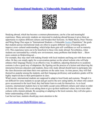 International Students: A Vulnerable Student Population
Studying abroad, which has become a common phenomenon, can be a fun and meaningful
experience. Many university students are interested in studying abroad because it gives them an
opportunity to explore different cultures and broaden their horizons. As Mark Sherry, Peter Thomas
and Wing Hong Chui argue in "International Students: a Vulnerable Student Population," the goals
that students pursue international study are often to acquire different ways of learning and to
improve cross–cultural understanding, which helps them gain self–confidence as well as maturity
(33). This experience turns out to be beneficial to those who study abroad. Nevertheless, when
students are surrounded by a wholly new environment, many problems that hinder their ... Show
more content on Helpwriting.net ...
For example, they may start with making friends with local students and hang out with them more
often. Or they can simply apply for a conversation partner on the school website who will help
enhance their language fluency in an effective way. In addition, adjusting themselves to academic
customs is also a good way of adaptation. By figuring out the process of a lecture and observing the
interaction between educators and students, those who study abroad should learn to participate into
the class discussion and share their own opinions on the same issue. As time passes, they will find
themselves popular among the students, and their language proficiency and academic grades will be
highly improved due to their participation in class.
What's more, international students are supposed to adapt to local foods and customs. Though it is
not difficult for some students to accept and get used to the new eating habits, for others who cannot
grow accustomed to the local food, they had better learn to cook for themselves. As to local
customs, international students have to inevitably accept some different cultures and values in order
to fit into this society. This is not asking them to give up their traditional values, but to treat other
cultures with a lenient attitude. By accepting or adapting to the local customs, they will also gain a
better understanding of this culture.
Last but not least, students should pay more attention to the
... Get more on HelpWriting.net ...
 