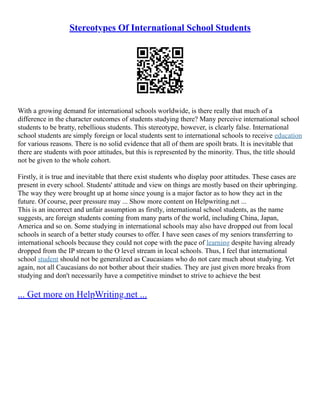 Stereotypes Of International School Students
With a growing demand for international schools worldwide, is there really that much of a
difference in the character outcomes of students studying there? Many perceive international school
students to be bratty, rebellious students. This stereotype, however, is clearly false. International
school students are simply foreign or local students sent to international schools to receive education
for various reasons. There is no solid evidence that all of them are spoilt brats. It is inevitable that
there are students with poor attitudes, but this is represented by the minority. Thus, the title should
not be given to the whole cohort.
Firstly, it is true and inevitable that there exist students who display poor attitudes. These cases are
present in every school. Students' attitude and view on things are mostly based on their upbringing.
The way they were brought up at home since young is a major factor as to how they act in the
future. Of course, peer pressure may ... Show more content on Helpwriting.net ...
This is an incorrect and unfair assumption as firstly, international school students, as the name
suggests, are foreign students coming from many parts of the world, including China, Japan,
America and so on. Some studying in international schools may also have dropped out from local
schools in search of a better study courses to offer. I have seen cases of my seniors transferring to
international schools because they could not cope with the pace of learning despite having already
dropped from the IP stream to the O level stream in local schools. Thus, I feel that international
school student should not be generalized as Caucasians who do not care much about studying. Yet
again, not all Caucasians do not bother about their studies. They are just given more breaks from
studying and don't necessarily have a competitive mindset to strive to achieve the best
... Get more on HelpWriting.net ...
 