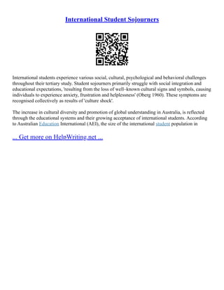 International Student Sojourners
International students experience various social, cultural, psychological and behavioral challenges
throughout their tertiary study. Student sojourners primarily struggle with social integration and
educational expectations, 'resulting from the loss of well–known cultural signs and symbols, causing
individuals to experience anxiety, frustration and helplessness' (Oberg 1960). These symptoms are
recognised collectively as results of 'culture shock'.
The increase in cultural diversity and promotion of global understanding in Australia, is reflected
through the educational systems and their growing acceptance of international students. According
to Australian Education International (AEI), the size of the international student population in
... Get more on HelpWriting.net ...
 