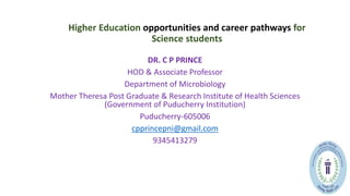 Higher Education opportunities and career pathways for
Science students
DR. C P PRINCE
HOD & Associate Professor
Department of Microbiology
Mother Theresa Post Graduate & Research Institute of Health Sciences
(Government of Puducherry Institution)
Puducherry-605006
cpprincepni@gmail.com
9345413279
 