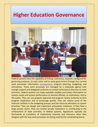 Higher Education Governance
Federal systems have the capability of linking institutions, however configured for
governing purposes, to each other and to state government through four central
work processes: information management, program planning, budgeting, and
articulation. These work processes are managed by a statewide agency with
enough support and delegated authority to compel institutional attention to state
priorities. Federal systems can make available credible and timely information on
system needs and system performance to elected officials, to institutions, and to
the public. They can use program approval and program review authority to limit
program duplication and to encourage quality. They can reduce some of the
inherent conflicts in the budgeting process and link resource allocation to system
priorities. They can design and implement articulation initiatives. If they have a
large private sector, they can involve private institutions in contributing to the
achievement of state priorities. In federal systems, legislatures typically see
themselves as custodians of institutional interests and intervene when they
disagree with the way work processes are being used by the coordinating board.
 