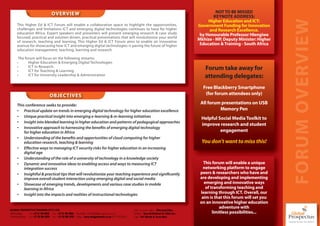 OVERVIEW                                                                                                                    NOT TO BE MISSED
                                                                                                                                                                KEYNOTE ADDRESS:




                                                                                                                                                                                                 FORUM OVERVIEW
                                                                                                                                                              Higher Education and ICT:
      This Higher Ed & ICT Forum will enable a collaborative space to highlight the opportunities,                                                       Government Funding for Innovation
      challenges and limitations ICT and emerging digital technologies continues to have for higher                                                           and Research Excellence.
      education Africa. Expert speakers and presenters will present emerging research & case study                                                        by Honourable Professor Hlengiwe
      focused, practical and solution driven, practical presentations that will revolutionise your world
      of research, teaching and learning. This Higher Ed & ICT Forum aims to enable an innovative
                                                                                                                                                         Mkhize - MP, Deputy Minister: Higher
      avenue for showcasing how ICT and emerging digital technologies is paving the future of higher                                                      Education & Training - South Africa
      education management, teaching, learning and research.

       The forum will focus on the following streams:
      •      Higher Education & Emerging Digital Technologies
      •      ICT in Research
      •      ICT for Teaching & Learning
                                                                                                                                                            Forum take away for
      •      ICT for University Leadership & Administration                                                                                                 attending delegates:
                                                                                                                                                           Free Blackberry Smartphone
                                    OBJECTIVES                                                                                                              (for forum attendees only)

      This conference seeks to provide:
                                                                                                                                                          All forum presentations on USB
      • Practical update on trends in emerging digital technology for higher education excellence                                                                  Memory Pen
      • Unique practical insight into emerging e-learning & m-learning initiatives                                                                        Helpful Social Media Toolkit to
      • Insight into blended learning in higher education and patterns of pedagogical approaches
                                                                                                                                                          improve research and student
      • Innovative approach to harnessing the benefits of emerging digital technology
          for higher education in Africa                                                                                                                           engagement
      • Understanding of the benefits and opportunities of cloud computing for higher
          education research, teaching & learning                                                                                                          You don’t want to miss this!
      • Effective ways to managing ICT security risks for higher education in an increasing
          digital age
      • Understanding of the role of a university of technology in a knowledge society
      • Dynamic and innovative ideas to enabling access and ways to measuring ICT                                                                           This forum will enable a unique
          integration success                                                                                                                               networking platform to engage
      • Insightful & practical tips that will revolutionize your teaching experience and significantly                                                    peers & researchers who have and
          improve overall student interaction using emerging digital and social media                                                                     are developing and implementing
      • Showcase of emerging trends, developments and various case studies in mobile                                                                        emerging and innovative ways
          learning in Africa                                                                                                                                 of transforming teaching and
      • Insight into the impacts and realities of instructional technologies                                                                              learning through ICT. Overall, our
                                                                                                                                                           aim is that this forum will set you
                                                                                                                                                          on an innovative higher education
                                                                                                                                                                     adventure with
GLOBAL PROSPECTUS TRAINING (PTY) LTD.     L                                                                   C ie x c ti
                                                                                                              Chief Executive O er - Dhevaraj Pillay
                                                                                                                                                  a
Johannesburg -     Tel: +27 11 781 6222 Fax: +27 11 781 6044 Marketing - m2@globalprospectus.co.za
                   Tl                   Fx                   M r tn             al       t                    Auditors - Russell Bedford SA (Jhb) Inc.
                                                                                                                   t     R           f      (                    limitless possibilities...
Pietermaritzburg - Tel: +27 33 391 4229 Fax: +27 33 391 5722 Design - www.designmaster.co.za (071 018 8355)
                   Tl                   Fx                      ig                            (          5    Lg D
                                                                                                              Legal - DA Morris & Associates
 