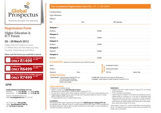 Fax Completed Registration Form To: +27 11 781 6044

                                                                  Company Name:
                                                                  Type of Business:

                                                                  Address:
                                                                  Tel:                                                             Fax:                                                              VAT Number:


Registration Form                                                 Delegate 1:
                                                                  Position:                                                                                        E-Mail:
Higher Education &                                                Delegate 2:
ICT Forum                                                         Position:                                                                                        E-Mail:

28 – 29 March 2012                                                Delegate 3:

Indaba Hotel and Conference Centre,                               Position:                                                                                        E-Mail:
Cnr William Nicol and Pieter Wenning Street,                      Delegate 4:
Fourways, Johannesburg, South Africa                              Position:                                                                                        E-Mail:
Please mark the Forums you would like to attend:                  Delegate 5:

          Pre conference workshop Per Delegate,                   Position:                                                                                        E-Mail:
                                                  ex. VAT.
          ONLY R1499                                              AUTHORISATION:              Signatory must be authorised to sign on behalf of Company




                                                                                                                                                                            CREDIT CARD
                                                                  Name:                                                                                                                   Cardholder’s Name:
          Conference                              Per Delegate,




                                                                                                                                                                              DETAILS
                                                  ex. VAT.
          ONLY R6499                                              Position:                                                                                                               Credit Card Number:

                                                                  Signature:                                             Date:                                                            CVC No:                                            Expiry Date:
          ALL INCLUSIVE (SAVE R500) Delegate,
                                  Per                             PAYMENT METHODS
                                  ex. VAT.
          ONLY R7499                                              1. Bank Transfer - Global Prospectus Training (PTY) Ltd.
                                                                                     First National Bank: Randburg
                                                                                                                                                       2. Credit card - Please fill in your credit card details above
                                                                                                                                                       3. Cheques - Made Payable to: Global Prospectus Training (PTY) Ltd.
                                                                                     Account Number: 62109 270372
                                                                                     Branch Code: 254005

 GPW                                                              TERMS & CONDITIONS
                                                                  The following terms and conditions will apply:                                                                                Substitutions
 GLOBAL PROSPECTUS TRAINING (PTY) LTD.                               Payment is required in full 5 days from date of invoice                                                                      Delegates must inform Global Prospectus Training (PTY) Ltd in writing
 Johannesburg -     Tel: +27 11 781 6222 Fax: +27 11 781 6044        All payments to be made directly to Global Prospectus Training (PTY) Ltd.                                                    of any substitutions.
 Pietermaritzburg - Tel: +27 33 391 4229 Fax: +27 33 391 5722        No seats will be reserved, unless Global Prospectus Training (PTY) Ltd. receives a signed registration form.                 There is no charge for substitutions.
                                                                     Global Prospectus Training (PTY) Ltd. reserves the right, due to circumstances beyond our control, to change                 Global Prospectus Training (PTY) Ltd will not be held liable for incorrect
 Marketing - m2@globalprospectus.co.za                               speakers, program content, date & venue.                                                                                     Delegate details on Certi      s, etc. in the event of substitutions being
 Design - www.designmaster.co.za (071 018 8355)                      The signed registration form is a legally binding contract.                                                                  made on the day of the conference. In the event of Global Prospectus
                                                                                                                                                                                                  Training (PTY) Ltd having to cancel or postpone an event due to circum-
                                                                  Cancellations                                                                                                                   stances beyond our control, delegates will be issued with a credit voucher,
 Chief Executive O er - Dhevaraj Pillay                           All cancellations will be subject to approval by the management of Global Prospectus Training (PTY) Ltd.
                                                                                                                                               -                                                  which may be used at another of our events.
 Auditors - Russell Bedford SA (Jhb) Inc.                         All cancellations made 7 days prior to date of the above mentioned event will be subject to a 50% cancellation fee.
 Legal - DA Morris & Associates                                   Cancellations made within 7 days of date of the above mentioned event, will be subject to a 100% cancellation fee.
                                                                                                                                               -                                      Global Prospectus Training (PTY) Ltd will not be held liable for travel and accommoda
                                                                                                                                                                                                                                                                                -
                                                                  The will be no refunds or credit vouchers.                                                                          tion costs. The conference fee includes: conference material, lunches and refreshments, but
                                                                                                                                                                                      excludes travel & accommodation.
 