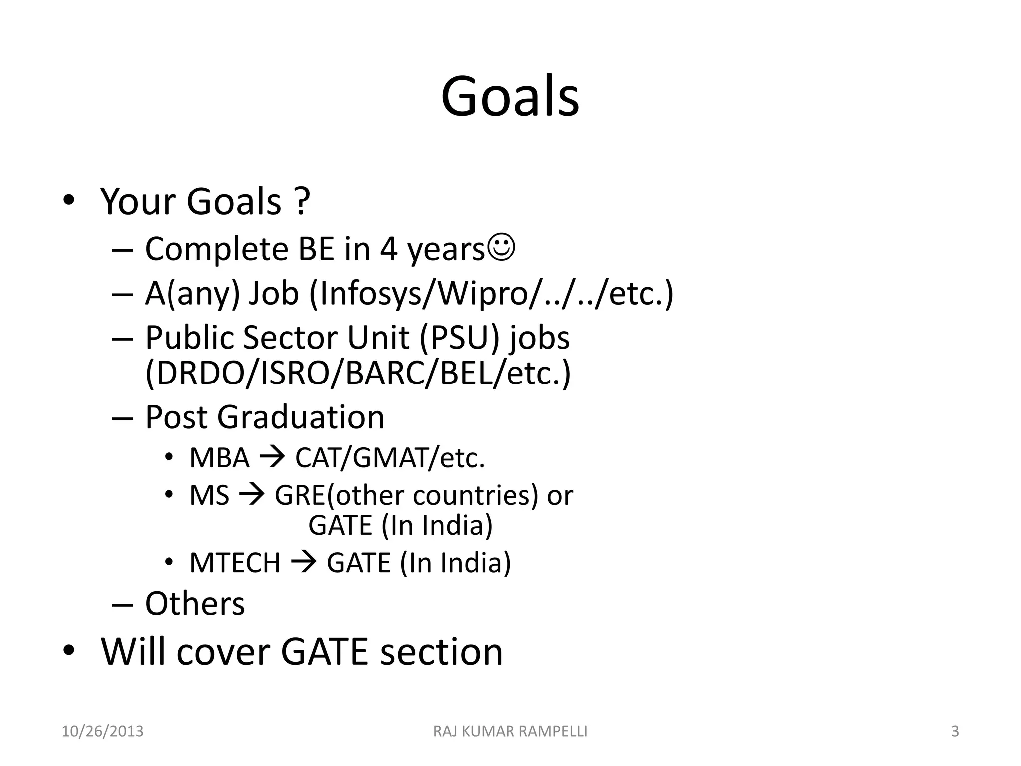 Goals
• Your Goals ?
– Complete BE in 4 years
– A(any) Job (Infosys/Wipro/../../etc.)
– Public Sector Unit (PSU) jobs
(DRDO/ISRO/BARC/BEL/etc.)
– Post Graduation
• MBA  CAT/GMAT/etc.
• MS  GRE(other countries) or
GATE (In India)
• MTECH  GATE (In India)

– Others

• Will cover GATE section
10/26/2013

RAJ KUMAR RAMPELLI

3

 