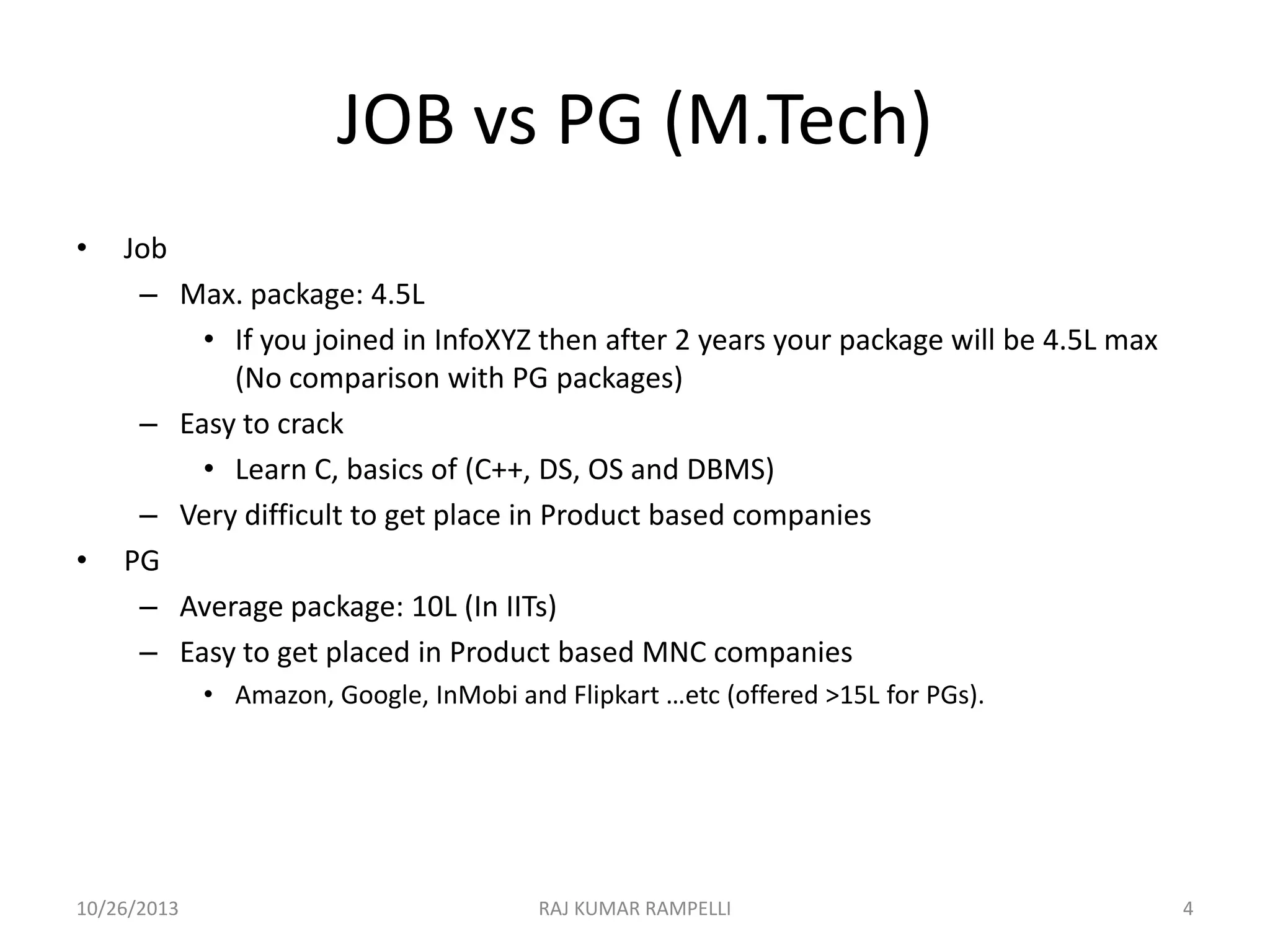 JOB vs PG (M.Tech)
•

•

Job
– Max. package: 4.5L
• If you joined in InfoXYZ then after 2 years your package will be 4.5L max
(No comparison with PG packages)
– Easy to crack
• Learn C, basics of (C++, DS, OS and DBMS)
– Very difficult to get place in Product based companies
PG
– Average package: 10L (In IITs)
– Easy to get placed in Product based MNC companies
• Amazon, Google, InMobi and Flipkart …etc (offered >15L for PGs).

10/26/2013

RAJ KUMAR RAMPELLI

4

 
