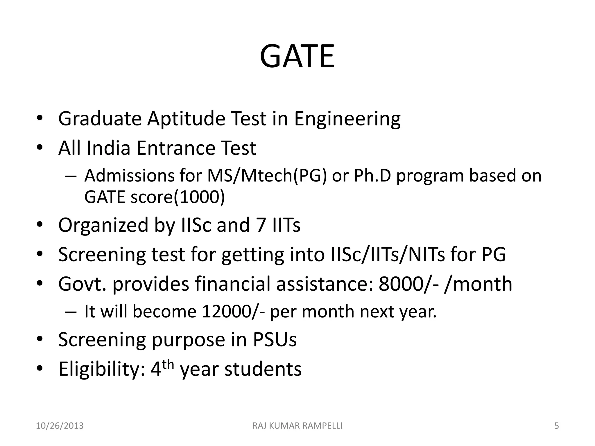 GATE
• Graduate Aptitude Test in Engineering
• All India Entrance Test
– Admissions for MS/Mtech(PG) or Ph.D program based on
GATE score(1000)

• Organized by IISc and 7 IITs
• Screening test for getting into IISc/IITs/NITs for PG
• Govt. provides financial assistance: 8000/- /month
– It will become 12000/- per month next year.

• Screening purpose in PSUs
• Eligibility: 4th year students
10/26/2013

RAJ KUMAR RAMPELLI

5

 
