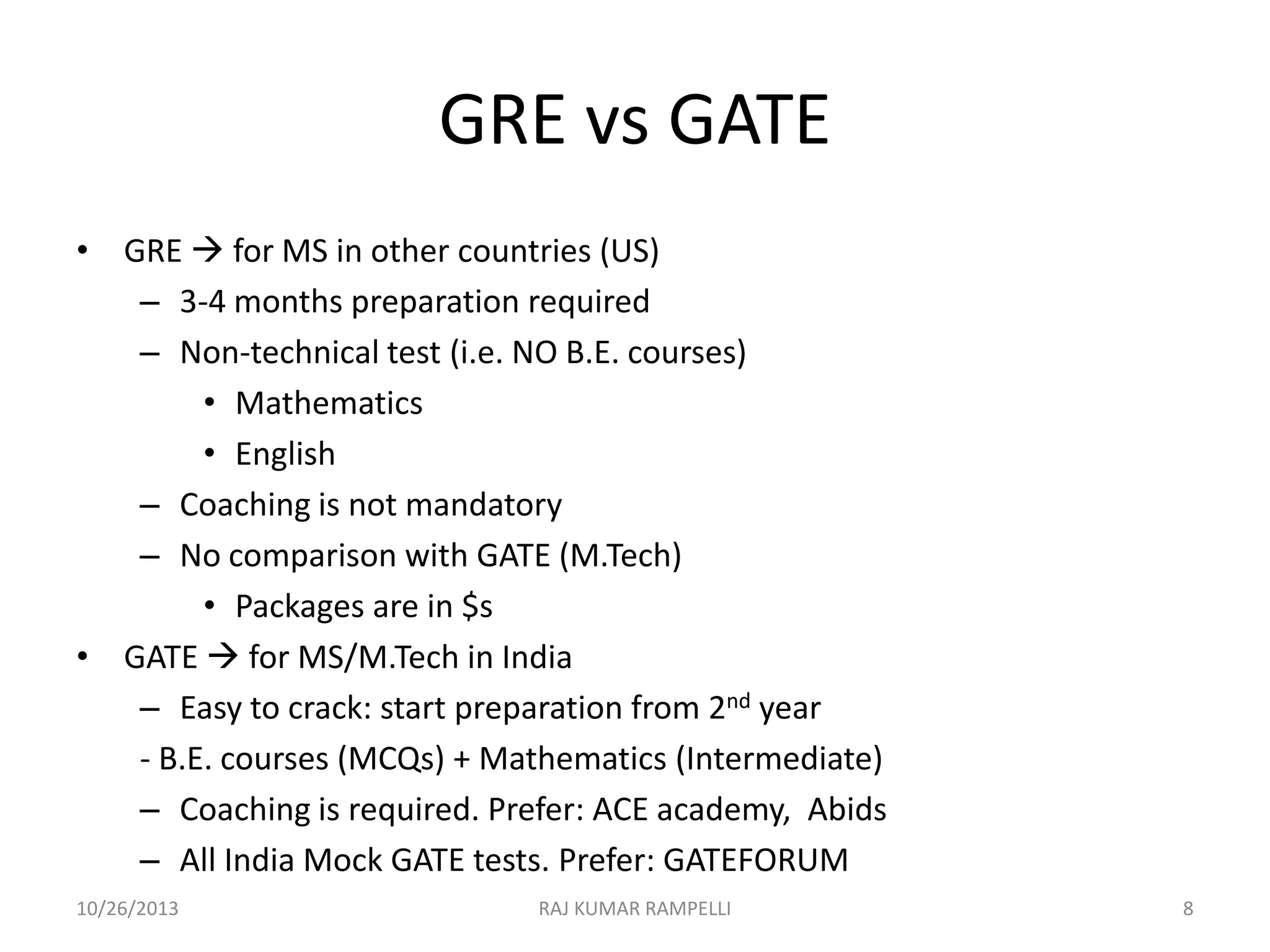 GRE vs GATE
• GRE  for MS in other countries (US)
– 3-4 months preparation required
– Non-technical test (i.e. NO B.E. courses)
• Mathematics
• English
– Coaching is not mandatory
– No comparison with GATE (M.Tech)
• Packages are in $s
• GATE  for MS/M.Tech in India
– Easy to crack: start preparation from 2nd year
- B.E. courses (MCQs) + Mathematics (Intermediate)
– Coaching is required. Prefer: ACE academy, Abids
– All India Mock GATE tests. Prefer: GATEFORUM
10/26/2013

RAJ KUMAR RAMPELLI

8

 