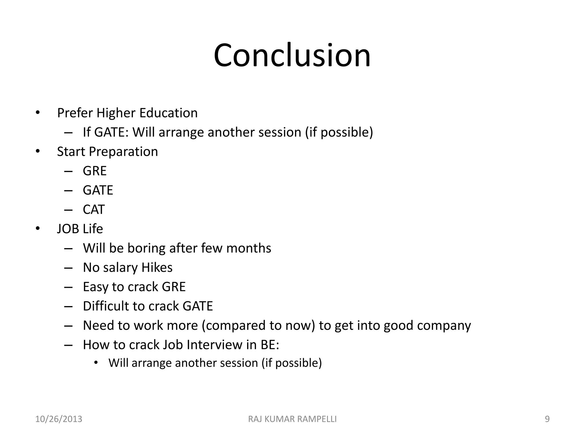 Conclusion
•

•

•

Prefer Higher Education
– If GATE: Will arrange another session (if possible)
Start Preparation
– GRE
– GATE
– CAT
JOB Life
– Will be boring after few months
– No salary Hikes
– Easy to crack GRE
– Difficult to crack GATE
– Need to work more (compared to now) to get into good company
– How to crack Job Interview in BE:
• Will arrange another session (if possible)

10/26/2013

RAJ KUMAR RAMPELLI

9

 