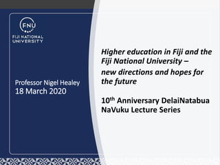 Professor Nigel Healey
18 March 2020
Higher education in Fiji and the
Fiji National University –
new directions and hopes for
the future
10th Anniversary DelaiNatabua
NaVuku Lecture Series
 