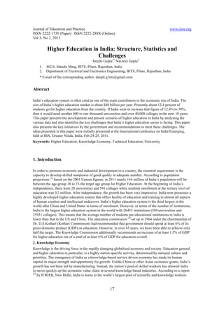 Journal of Education and Practice                                                              www.iiste.org
ISSN 2222-1735 (Paper) ISSN 2222-288X (Online)
Vol 3, No 2, 2012

         Higher Education in India: Structure, Statistics and
                            Challenges
                                         Deepti Gupta1* Navneet Gupta2
    1.   462/4, Mandir Marg, BITS, Pilani, Rajasthan, India
    2.   Department of Electrical and Electronics Engineering, BITS, Pilani, Rajasthan, India
    * E-mail of the corresponding author: deepti.g.bits@gmail.com


Abstract

India’s education system is often cited as one of the main contributors to the economic rise of India. The
size of India’s higher education market is about $40 billion per year. Presently about 12.4 percent of
students go for higher education from the country. If India were to increase that figure of 12.4% to 30%,
then it would need another 800 to one thousand universities and over 40,000 colleges in the next 10 years.
This paper presents the development and present scenario of higher education in India by analyzing the
various data and also identifies the key challenges that India’s higher education sector is facing. This paper
also presents the key initiatives by the government and recommendations to meet these challenges. The
ideas presented in this paper were initially presented at the International conference on India Emerging,
held at IBA, Greater Noida, India, Feb 24-25, 2011.
Keywords: Higher Education, Knowledge Economy, Technical Education, University



1. Introduction

In order to promote economic and industrial development in a country, the essential requirement is the
capacity to develop skilled manpower of good quality in adequate number. According to population
projections [1] based on the 2001 Census figures, in 2011 nearly 144 million of India’s population will be
between the age-group 18 to 23-the target age group for Higher Education. At the beginning of India’s
independence, there were 20 universities and 591 colleges while students enrollment at the tertiary level of
education was 0.2 million. After independence, the growth has been very impressive. India now possesses a
highly developed higher education system that offers facility of education and training in almost all aspects
of human creation and intellectual endeavors. India’s higher education system is the third largest in the
world after China and United States in terms of enrolment. However, in terms of the number of institutions,
India is the largest higher education system in the world with 26455 institutions (504 universities and
25951 colleges). This means that the average number of students per educational institutions in India is
lower than that in the US and China. The education commission [2] set up in 1964 under the chairmanship of
Dr. D.S.Kothari (Kothari Commission) had recommended that government should spend at least 6% of its
gross domestic product (GDP) on education. However, in over 45 years, we have been able to achieve only
half the target. The Knowledge Commission additionally recommends an increase of at least 1.5% of GDP
for higher education out of a total of at least 6% of GDP for education overall.
2. Knowledge Economy
Knowledge is the driving force in the rapidly changing globalized economy and society. Education general
and higher education in particular, is a highly nation-specific activity, determined by national culture and
priorities. The emergence of India as a knowledge-based service driven economy has made its human
capital its major strength and opportunity for growth. Unlike China or other Asian economic giants, India’s
growth has not been led by manufacturing. Instead, the nation’s pool of skilled workers has allowed India
to move quickly up the economic value chain in several knowledge based industries. According to a report
[3]
    by ICRIER, New Delhi, India is home to the world’s largest pool of scientific and knowledge workers


                                                     17
 