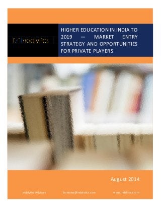 HIGHER EDUCATION IN INDIA TO 2019 — MARKET ENTRY STRATEGY AND OPPORTUNITIES FOR PRIVATE PLAYERS 
Indalytics Advisors 
business@indalytics.com 
www.indalytics.com 
August 2014  