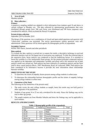 65
Higher Education in India: Vision 2025 Sampurna Nand Mehta
ISBN: 978-81-944813-0-0
I. Area of study
Mumbai suburbs
II. Data collection :
Primary
A purposive sampling method was adopted to elicit information from students aged 18 and above in
various colleges in Mumbai city.. The data collected by administering questionnaires that were
distributed through google form. 200 such forms were distributed and 190 forms responses were
considered for analysis, which excluded the flawed 10 responses.
Period of data collection
September 2019 to October 2019
The design of the questions was a combination of closed and open-ended questions and question with
‘Likert-scale’ responses was presented. The survey questionnaires contain questions were self-
administered. These questions will be tested against the demographic profile of respondents
Secondary Sources
M.Phil/ PhD Thesis, Journals and other periodicals.
Data analysis
To evaluate the data, analysis is carried out, to acquire the results, a descriptive technique is used and
inferential statistics such as Chi-Square test of association was employed. To infer the collected data in
the expressive form, factor analysis was conducted to find the underlying factors. It is essential to
lessen the variables to a few interpretable linear groups, for this purpose principal component analysis
was applied on the dependent and independent variables and along with it the statistical test of path
analysis model was carried out. Path analysis has been referred to as mediation analysis and has been
used to show causal analysis (Davis, 1985; MacKinnon, Krull, & Lockwood, 2000). Path analysis has
been considered to be informative because it provides the most information about relationships
between variables.
OBJECTIVES OF THE STUDY
1. To determine the extent of empathy factors present among college students in urban areas
2. To determine the relationship between demographic profile and the extent of empathy feelings
among college students in urban areas
3. Limitations of the Study
The following are the limitations of the present study:
1. The study covers the only college students as sample, hence the results may not hold good to
other segments of the population.
2. Students of age group 18 to 25 are only considered for the study. Hence the findings may not be
true to other age groups.
3. The sample students are from Mumbai Suburbs and hence the findings may not be applicable to
rural students.
RESULTS AND DISCUSSION
Table: 1 Demographic profile of the respondents
Characteristics Total(%) Characteristics Total
Age Gender
18-20 61.8 Male 32
20-22 25.5 Female 86
22-24 10.8 Level of Education
Above 24 2.9 Second Year UG 33.5
Type of Family Third Year UG 53.1
 