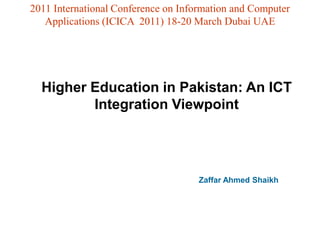 2011 International Conference on Information and Computer
   Applications (ICICA 2011) 18-20 March Dubai UAE




  Higher Education in Pakistan: An ICT
         Integration Viewpoint




                                     Zaffar Ahmed Shaikh
 