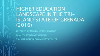 HIGHER EDUCATION
LANDSCAPE IN THE TRI-
ISLAND STATE OF GRENADA
(2016)
PREPARED BY MARTIN JOSEPH WILLIAMS
QUALITY ASSURANCE OFFICER
T.A. MARRYSHOW COMMUNITY COLLEGE
 
