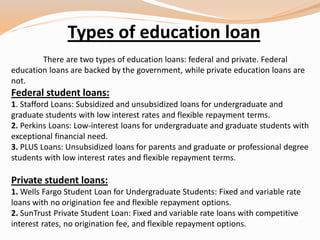 Types of education loan
There are two types of education loans: federal and private. Federal
education loans are backed by the government, while private education loans are
not.
Federal student loans:
1. Stafford Loans: Subsidized and unsubsidized loans for undergraduate and
graduate students with low interest rates and flexible repayment terms.
2. Perkins Loans: Low-interest loans for undergraduate and graduate students with
exceptional financial need.
3. PLUS Loans: Unsubsidized loans for parents and graduate or professional degree
students with low interest rates and flexible repayment terms.
Private student loans:
1. Wells Fargo Student Loan for Undergraduate Students: Fixed and variable rate
loans with no origination fee and flexible repayment options.
2. SunTrust Private Student Loan: Fixed and variable rate loans with competitive
interest rates, no origination fee, and flexible repayment options.
 