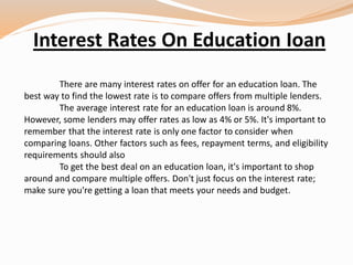 Interest Rates On Education Ioan
There are many interest rates on offer for an education loan. The
best way to find the lowest rate is to compare offers from multiple lenders.
The average interest rate for an education loan is around 8%.
However, some lenders may offer rates as low as 4% or 5%. It's important to
remember that the interest rate is only one factor to consider when
comparing loans. Other factors such as fees, repayment terms, and eligibility
requirements should also
To get the best deal on an education loan, it's important to shop
around and compare multiple offers. Don't just focus on the interest rate;
make sure you're getting a loan that meets your needs and budget.
 