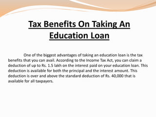 Tax Benefits On Taking An
Education Loan
One of the biggest advantages of taking an education loan is the tax
benefits that you can avail. According to the Income Tax Act, you can claim a
deduction of up to Rs. 1.5 lakh on the interest paid on your education loan. This
deduction is available for both the principal and the interest amount. This
deduction is over and above the standard deduction of Rs. 40,000 that is
available for all taxpayers.
 
