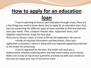 How to apply for an education
loan
If you're planning to finance your education through a loan, there are
a few things you need to know about how to apply for an education loan. First,
start by researching the different types of loans available to find one that best
suits your needs. Then, compare interest rates, repayment terms, and
eligibility requirements to get the best deal.
Once you've chosen a loan, it's time to fill out the application. Be sure to
include all required information and documents. Once your
application is complete, submit it along with any required supporting materials
to the lender for processing.
If you're approved for the loan, the lender will send you a
disbursement schedule outlining when and how much money you'll receive.
Make sure to stay on top of your payments and keep up with your studies so
that you can repay your loan in full and on time!
 
