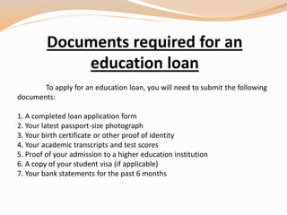 Documents required for an
education loan
To apply for an education loan, you will need to submit the following
documents:
1. A completed loan application form
2. Your latest passport-size photograph
3. Your birth certificate or other proof of identity
4. Your academic transcripts and test scores
5. Proof of your admission to a higher education institution
6. A copy of your student visa (if applicable)
7. Your bank statements for the past 6 months
 