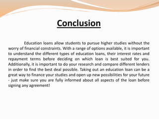 Conclusion
Education loans allow students to pursue higher studies without the
worry of financial constraints. With a range of options available, it is important
to understand the different types of education loans, their interest rates and
repayment terms before deciding on which loan is best suited for you.
Additionally, it is important to do your research and compare different lenders
in order to find the best deal possible. Taking out an education loan can be a
great way to finance your studies and open up new possibilities for your future
- just make sure you are fully informed about all aspects of the loan before
signing any agreement!
 