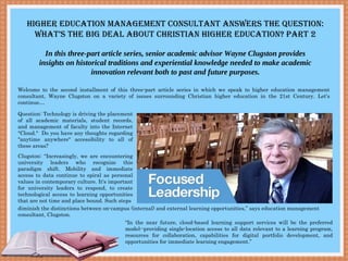 HigHer education ManageMent consultant answers tHe Question:
wHat’s tHe Big deal aBout cHristian HigHer education? Part 2
In this three-part article series, senior academic advisor Wayne Clugston provides
insights on historical traditions and experiential knowledge needed to make academic
innovation relevant both to past and future purposes.
Welcome to the second installment of this three-part article series in which we speak to higher education management
consultant, Wayne Clugston on a variety of issues surrounding Christian higher education in the 21st Century. Let’s
continue…
Question: Technology is driving the placement
of all academic materials, student records,
and management of faculty into the Internet
"Cloud." Do you have any thoughts regarding
"anytime anywhere" accessibility to all of
these areas?
Clugston: “Increasingly, we are encountering
university leaders who recognize this
paradigm shift. Mobility and immediate
access to data continue to spiral as personal
values in contemporary culture. It's important
for university leaders to respond, to create
technological access to learning opportunities
that are not time and place bound. Such steps
diminish the distinctions between on-campus (internal) and external learning opportunities,” says education management
consultant, Clugston.
“In the near future, cloud-based learning support services will be the preferred
model--providing single-location access to all data relevant to a learning program,
resources for collaboration, capabilities for digital portfolio development, and
opportunities for immediate learning engagement.”
 