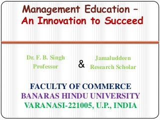 FACULTY OF COMMERCE
BANARAS HINDU UNIVERSITY
VARANASI-221005, U.P., INDIA
Dr. F. B. Singh
Professor
Management Education –
An Innovation to Succeed
Jamaluddeen
Research Scholar&
 