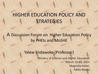 HIGHER EDUCATION POLICY AND
STRATEGIES
A Discussion Forum on Higher Education Policy
by PHEIs and MoSHE
Yalew Endawoke (Professor)
Ministry of Science and Higher Education
March 22-23, 2021
Magnolia Hotel,
Addis Ababa 1
 