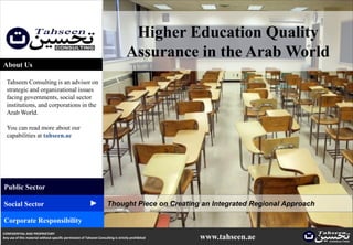Higher Education Quality
                                                                                    Assurance in the Arab World
About Us

  Tahseen Consulting is an advisor on
  strategic and organizational issues
  facing governments, social sector
  institutions, and corporations in the
  Arab World.

  You can read more about our
  capabilities at tahseen.ae




Public Sector
                                                          ▲




Social Sector                                                         Thought Piece on Creating an Integrated Regional Approach

Corporate Responsibility
CONFIDENTIAL AND PROPRIETARY
Any use of this material without specific permission of Tahseen Consulting is strictly prohibited   www.tahseen.ae
 
