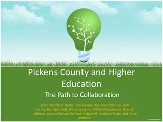 Pickens County and Higher
        Education
        The Path to Collaboration
      Team Members: Amber Blackwood, Quandon Christian, Josh
   Dorrity, Brandon Ford, Jillian Geraghty, Malliciah Goodman, Hannah
 Jefferies, Jessica McConville, Rod McDowell, Madison Taylor, and Anna
                                  Whitener
 