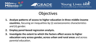 Objectives
1. Analyze patterns of access to higher education in three middle-income
countries, focusing on inequalities by (i) socioeconomic characteristics
and (ii) gender.
2. Employ panel-based regression analysis.
3. Investigate the extent to which the factors affect access to higher
education vary across gender, across urban and rural areas and across
parental education.
 
