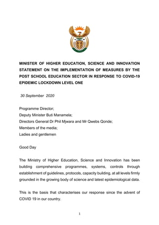 1
MINISTER OF HIGHER EDUCATION, SCIENCE AND INNOVATION
STATEMENT ON THE IMPLEMENTATION OF MEASURES BY THE
POST SCHOOL EDUCATION SECTOR IN RESPONSE TO COVID-19
EPIDEMIC LOCKDOWN LEVEL ONE
30 September 2020
Programme Director;
Deputy Minister Buti Manamela;
Directors General Dr Phil Mjwara and Mr Qwebs Qonde;
Members of the media;
Ladies and gentlemen
Good Day
The Ministry of Higher Education, Science and Innovation has been
building comprehensive programmes, systems, controls through
establishment of guidelines, protocols, capacity building, at all levels firmly
grounded in the growing body of science and latest epidemiological data.
This is the basis that characterises our response since the advent of
COVID 19 in our country.
 