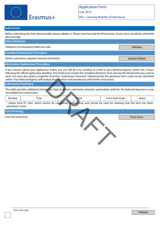 Application Form

Erasmus+

Call: 2014
KA1 - Learning Mobility of Individuals

Submission
Before submitting the form electronically, please validate it. Please note that only the final version of your form should be submitted
electronically.

Data Validation
Validate

Validation of compulsory fields and rules

Standard Submission Procedure
Submit Online

Online submission (requires internet connection)

Alternative Submission Procedure
If you cannot submit your application online you can still do it by sending an email to your National Agency within the 2 hours
following the official application deadline. The email must contain the complete electronic form and any file attachments you wish to
send. You must also attach a snapshot of section "Submission Summary" indicating that this electronic form could not be submitted
online. Your National Agency will analyse your situation and provide you with further instructions.

Submission Summary

Number

D

This table provides additional information (log) of all form submission attempts, particularly useful for the National Agencies in case
of multiple form submissions.
Time

Event

Form Hash Code

Status

Form Printing
Print the entire form

Print Form

T

AF
R

* means local PC time, which cannot be considered authoritative and cannot be used for claiming that the form has been
submitted in time

Form hash code:

Validate

 
