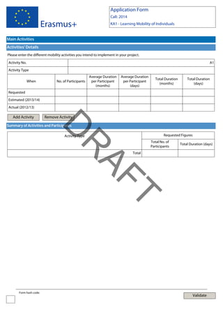 Application Form
Call: 2014

Erasmus+

KA1 - Learning Mobility of Individuals

Main Activities
Activities' Details
Please enter the different mobility activities you intend to implement in your project.
Activity No.

A1

Activity Type
When

No. of Participants

Average Duration
per Participant
(months)

Average Duration
per Participant
(days)

Total Duration
(months)

Total Duration
(days)

Requested
Estimated (2013/14)
Actual (2012/13)

Add Activity

Remove Activity

D

Summary of Activities and Participants

Requested Figures

Activity Type

AF
R

Total No. of
Participants

Total Duration (days)

Total

T
Form hash code:

Validate

 