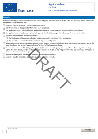 Application Form

Erasmus+

Call: 2014
KA1 - Learning Mobility of Individuals

Checklist
Before submitting your application form to the National Agency, please make sure that it fulfils the eligibility criteria listed in the
Programme Guide and check that:
you have used the official Key- Action 1 application form.
all relevant fields in the application form have been completed.
the application form is submitted to the National Agency of the country in which your organisation is established.
the application form has been completed using one of the official languages of the Erasmus+ Programme Countries.
you have annexed all the relevant documents:
the Declaration of Honour signed by the legal representative mentioned in the application.
the mandates of each partner to the applicant signed by both parties.
all participating organisations have uploaded the documents to give proof of their legal status in the participants' portal (for
more details, see the section "Selection Criteria" in Part C of the Programme Guide).
for grants exceeding 60 000 EUR, you have uploaded the documents to give proof of your financial capacity in the participants'
portal (for more details, see the section "Selection Criteria" in Part C of the Programme Guide). Not applicable in the case of
public bodies or international organisations.

D

you are complying with the deadline published in the Programme Guide.
you have saved or printed the copy of the completed form for yourself.

T

AF
R
Form hash code:

Validate

 
