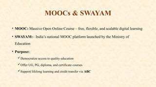 MOOCs & SWAYAM
• MOOC: Massive Open Online Course – free, flexible, and scalable digital learning
• SWAYAM:– India’s national MOOC platform launched by the Ministry of
Education
• Purpose:
Democratize access to quality education
Offer UG, PG, diploma, and certificate courses
Support lifelong learning and credit transfer via ABC
 