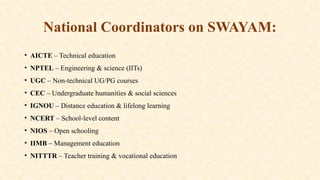 National Coordinators on SWAYAM:
• AICTE – Technical education
• NPTEL – Engineering & science (IITs)
• UGC – Non-technical UG/PG courses
• CEC – Undergraduate humanities & social sciences
• IGNOU – Distance education & lifelong learning
• NCERT – School-level content
• NIOS – Open schooling
• IIMB – Management education
• NITTTR – Teacher training & vocational education
 