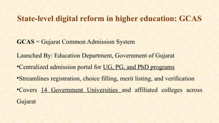 State-level digital reform in higher education: GCAS
GCAS = Gujarat Common Admission System
Launched By: Education Department, Government of Gujarat
•Centralized admission portal for UG, PG, and PhD programs
•Streamlines registration, choice filling, merit listing, and verification
•Covers 14 Government Universities and affiliated colleges across
Gujarat
 