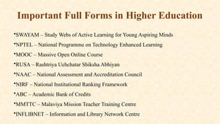 Important Full Forms in Higher Education
•SWAYAM – Study Webs of Active Learning for Young Aspiring Minds
•NPTEL – National Programme on Technology Enhanced Learning
•MOOC – Massive Open Online Course
•RUSA – Rashtriya Uchchatar Shiksha Abhiyan
•NAAC – National Assessment and Accreditation Council
•NIRF – National Institutional Ranking Framework
•ABC – Academic Bank of Credits
•MMTTC – Malaviya Mission Teacher Training Centre
•INFLIBNET – Information and Library Network Centre
 