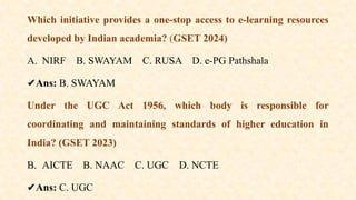 Which initiative provides a one-stop access to e-learning resources
developed by Indian academia? (GSET 2024)
A. NIRF B. SWAYAM C. RUSA D. e-PG Pathshala
✔️
Ans: B. SWAYAM
Under the UGC Act 1956, which body is responsible for
coordinating and maintaining standards of higher education in
India? (GSET 2023)
B. AICTE B. NAAC C. UGC D. NCTE
✔️
Ans: C. UGC
 