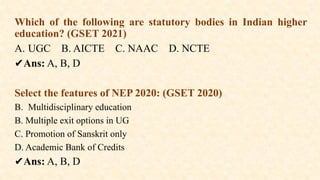 Which of the following are statutory bodies in Indian higher
education? (GSET 2021)
A. UGC B. AICTE C. NAAC D. NCTE
✔️
Ans: A, B, D
Select the features of NEP 2020: (GSET 2020)
B. Multidisciplinary education
B. Multiple exit options in UG
C. Promotion of Sanskrit only
D. Academic Bank of Credits
✔️
Ans: A, B, D
 