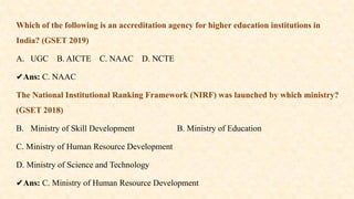 Which of the following is an accreditation agency for higher education institutions in
India? (GSET 2019)
A. UGC B. AICTE C. NAAC D. NCTE
✔️
Ans: C. NAAC
The National Institutional Ranking Framework (NIRF) was launched by which ministry?
(GSET 2018)
B. Ministry of Skill Development B. Ministry of Education
C. Ministry of Human Resource Development
D. Ministry of Science and Technology
✔️
Ans: C. Ministry of Human Resource Development
 