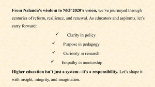 From Nalanda’s wisdom to NEP 2020’s vision, we’ve journeyed through
centuries of reform, resilience, and renewal. As educators and aspirants, let’s
carry forward:
 Clarity in policy
 Purpose in pedagogy
 Curiosity in research
 Empathy in mentorship
Higher education isn’t just a system—it’s a responsibility. Let’s shape it
with insight, integrity, and imagination.
 