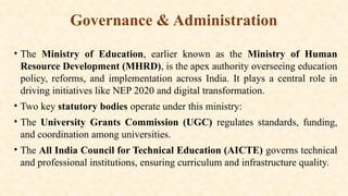 Governance & Administration
• The Ministry of Education, earlier known as the Ministry of Human
Resource Development (MHRD), is the apex authority overseeing education
policy, reforms, and implementation across India. It plays a central role in
driving initiatives like NEP 2020 and digital transformation.
• Two key statutory bodies operate under this ministry:
• The University Grants Commission (UGC) regulates standards, funding,
and coordination among universities.
• The All India Council for Technical Education (AICTE) governs technical
and professional institutions, ensuring curriculum and infrastructure quality.
 