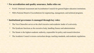 • For accreditation and quality assurance, India relies on:
• NAAC (National Assessment and Accreditation Council) for general higher education institutions.
• NBA (National Board of Accreditation) for engineering, management, and technical programs.
• Institutional governance is managed through key roles:
• The Vice-Chancellor serves as the chief executive and academic leader of a university.
• The Syndicate functions as the executive body, handling finance and administration.
• The Senate is the highest academic authority, responsible for policy and research direction.
• The Academic Council oversees curriculum design, teaching standards, and academic regulations.
 