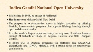 Indira Gandhi National Open University
• Established in 1985, by an Act of Parliament
• Headquarters: Maidan Garhi, New Delhi
• The purpose is to democratize access to higher education by offering
flexible, learner-centric programs that support lifelong learning through
open and distance modes.
• It is the world’s largest open university, serving over 3 million learners
through 21 Schools of Study, 67 Regional Centres, and 2000+ Support
Centres.
• It offers UG to Doctoral programs via platforms like SWAYAM,
eGyanKosh, and IGNOU MOOCs, with a strong focus on underserved
communities.
 