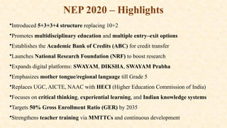 NEP 2020 – Highlights
•Introduced 5+3+3+4 structure replacing 10+2
•Promotes multidisciplinary education and multiple entry–exit options
•Establishes the Academic Bank of Credits (ABC) for credit transfer
•Launches National Research Foundation (NRF) to boost research
•Expands digital platforms: SWAYAM, DIKSHA, SWAYAM Prabha
•Emphasizes mother tongue/regional language till Grade 5
•Replaces UGC, AICTE, NAAC with HECI (Higher Education Commission of India)
•Focuses on critical thinking, experiential learning, and Indian knowledge systems
•Targets 50% Gross Enrollment Ratio (GER) by 2035
•Strengthens teacher training via MMTTCs and continuous development
 