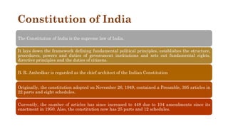 Constitution of India
The Constitution of India is the supreme law of India.
It lays down the framework defining fundamental political principles, establishes the structure,
procedures, powers and duties of government institutions and sets out fundamental rights,
directive principles and the duties of citizens.
B. R. Ambedkar is regarded as the chief architect of the Indian Constitution
Originally, the constitution adopted on November 26, 1949, contained a Preamble, 395 articles in
22 parts and eight schedules.
Currently, the number of articles has since increased to 448 due to 104 amendments since its
enactment in 1950. Also, the constitution now has 25 parts and 12 schedules.
 