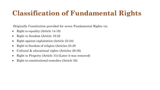 Classification of Fundamental Rights
Originally Constitution provided for seven Fundamental Rights viz.
 Right to equality (Article 14-18)
 Right to freedom (Article 19-22
 Right against exploitation (Article 23-24)
 Right to freedom of religion (Articles 25-28
 Cultural & educational rights (Articles 29-30)
 Right to Property (Article 31) (Later it was removed)
 Right to constitutional remedies (Article 32)
 