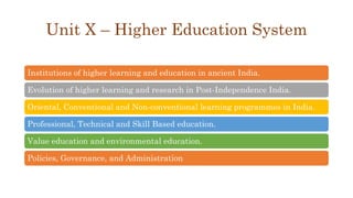Unit X – Higher Education System
Institutions of higher learning and education in ancient India.
Evolution of higher learning and research in Post-Independence India.
Oriental, Conventional and Non-conventional learning programmes in India.
Professional, Technical and Skill Based education.
Value education and environmental education.
Policies, Governance, and Administration
 